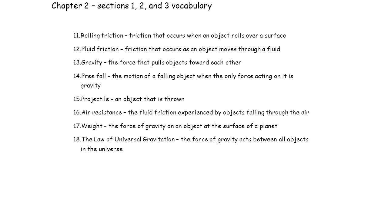Chapter 2 – sections 1, 2, and 3 vocabulary 11.Rolling friction – friction that occurs when an object rolls over a surface 12.Fluid friction – friction that occurs as an object moves through a fluid 13.Gravity – the force that pulls objects toward each other 14.Free fall – the motion of a falling object when the only force acting on it is gravity 15.Projectile – an object that is thrown 16.Air resistance – the fluid friction experienced by objects falling through the air 17.Weight – the force of gravity on an object at the surface of a planet 18.The Law of Universal Gravitation – the force of gravity acts between all objects in the universe