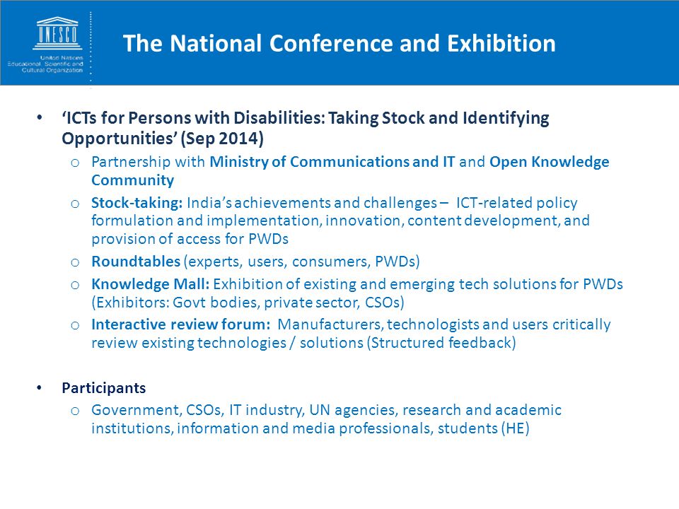 The National Conference and Exhibition ‘ICTs for Persons with Disabilities: Taking Stock and Identifying Opportunities’ (Sep 2014) o Partnership with Ministry of Communications and IT and Open Knowledge Community o Stock-taking: India’s achievements and challenges – ICT-related policy formulation and implementation, innovation, content development, and provision of access for PWDs o Roundtables (experts, users, consumers, PWDs) o Knowledge Mall: Exhibition of existing and emerging tech solutions for PWDs (Exhibitors: Govt bodies, private sector, CSOs) o Interactive review forum: Manufacturers, technologists and users critically review existing technologies / solutions (Structured feedback) Participants o Government, CSOs, IT industry, UN agencies, research and academic institutions, information and media professionals, students (HE)