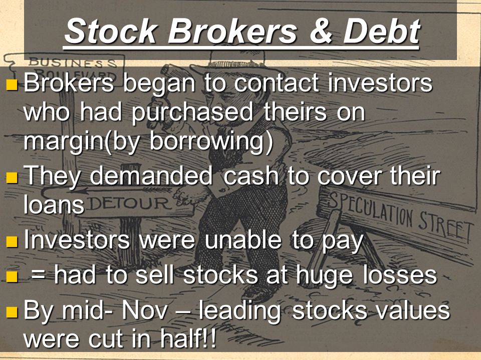 Stock Brokers & Debt Brokers began to contact investors who had purchased theirs on margin(by borrowing) Brokers began to contact investors who had purchased theirs on margin(by borrowing) They demanded cash to cover their loans They demanded cash to cover their loans Investors were unable to pay Investors were unable to pay = had to sell stocks at huge losses = had to sell stocks at huge losses By mid- Nov – leading stocks values were cut in half!.