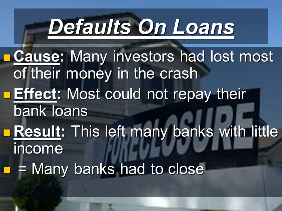 Defaults On Loans Cause: Many investors had lost most of their money in the crash Cause: Many investors had lost most of their money in the crash Effect: Most could not repay their bank loans Effect: Most could not repay their bank loans Result: This left many banks with little income Result: This left many banks with little income = Many banks had to close = Many banks had to close