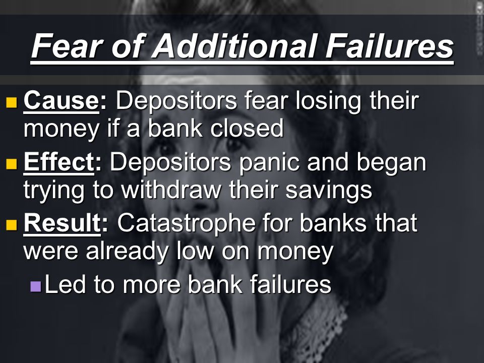 Fear of Additional Failures Cause: Depositors fear losing their money if a bank closed Cause: Depositors fear losing their money if a bank closed Effect: Depositors panic and began trying to withdraw their savings Effect: Depositors panic and began trying to withdraw their savings Result: Catastrophe for banks that were already low on money Result: Catastrophe for banks that were already low on money Led to more bank failures Led to more bank failures
