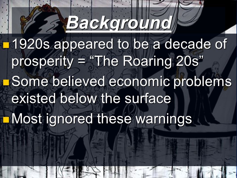 Background 1920s appeared to be a decade of prosperity = The Roaring 20s 1920s appeared to be a decade of prosperity = The Roaring 20s Some believed economic problems existed below the surface Some believed economic problems existed below the surface Most ignored these warnings Most ignored these warnings