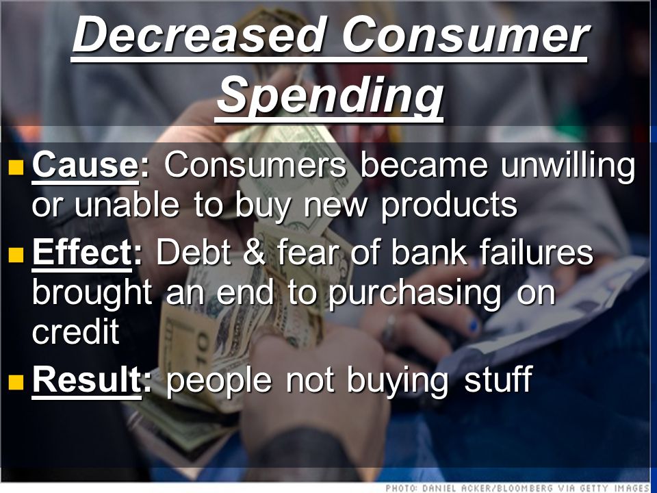 Decreased Consumer Spending Cause: Consumers became unwilling or unable to buy new products Cause: Consumers became unwilling or unable to buy new products Effect: Debt & fear of bank failures brought an end to purchasing on credit Effect: Debt & fear of bank failures brought an end to purchasing on credit Result: people not buying stuff Result: people not buying stuff