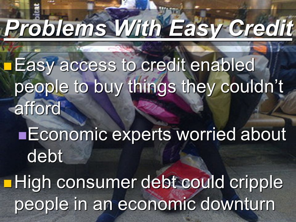 Problems With Easy Credit Easy access to credit enabled people to buy things they couldn’t afford Easy access to credit enabled people to buy things they couldn’t afford Economic experts worried about debt Economic experts worried about debt High consumer debt could cripple people in an economic downturn High consumer debt could cripple people in an economic downturn