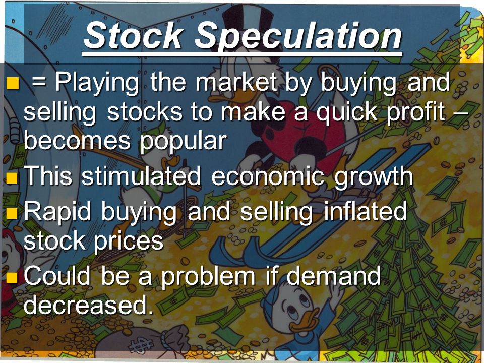 Stock Speculation = Playing the market by buying and selling stocks to make a quick profit – becomes popular = Playing the market by buying and selling stocks to make a quick profit – becomes popular This stimulated economic growth This stimulated economic growth Rapid buying and selling inflated stock prices Rapid buying and selling inflated stock prices Could be a problem if demand decreased.
