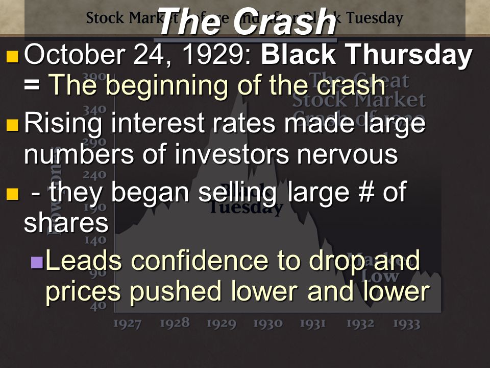 The Crash October 24, 1929: Black Thursday = The beginning of the crash October 24, 1929: Black Thursday = The beginning of the crash Rising interest rates made large numbers of investors nervous Rising interest rates made large numbers of investors nervous - they began selling large # of shares - they began selling large # of shares Leads confidence to drop and prices pushed lower and lower Leads confidence to drop and prices pushed lower and lower