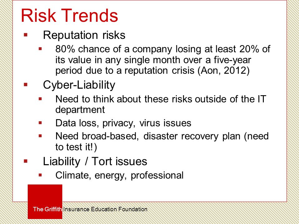 Risk Trends  Reputation risks  80% chance of a company losing at least 20% of its value in any single month over a five-year period due to a reputation crisis (Aon, 2012)  Cyber-Liability  Need to think about these risks outside of the IT department  Data loss, privacy, virus issues  Need broad-based, disaster recovery plan (need to test it!)  Liability / Tort issues  Climate, energy, professional The Griffith Insurance Education Foundation