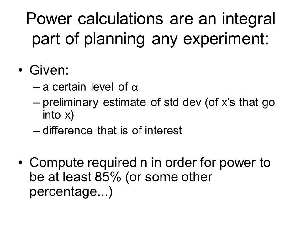 Power calculations are an integral part of planning any experiment: Given: –a certain level of  –preliminary estimate of std dev (of x’s that go into x) –difference that is of interest Compute required n in order for power to be at least 85% (or some other percentage...)