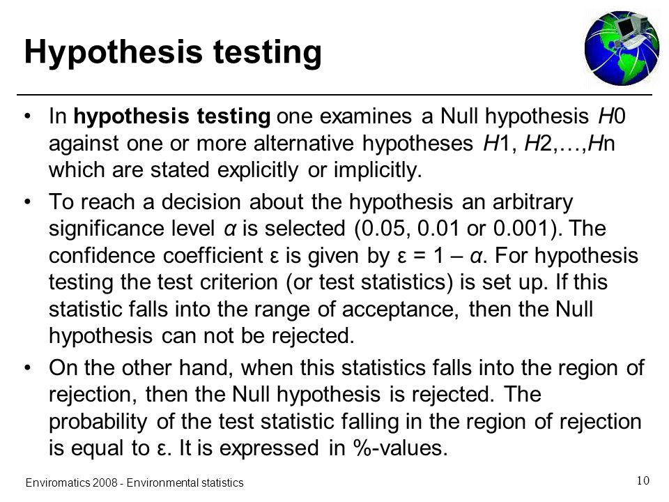 10 Enviromatics Environmental statistics Hypothesis testing In hypothesis testing one examines a Null hypothesis H0 against one or more alternative hypotheses H1, H2,…,Hn which are stated explicitly or implicitly.