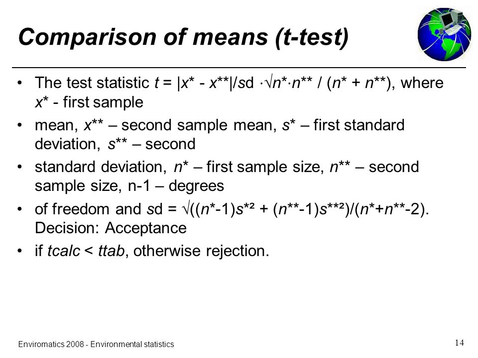 14 Enviromatics Environmental statistics Comparison of means (t-test) The test statistic t = |x* - x**|/sd ⋅ √n* ⋅ n** / (n* + n**), where x* - first sample mean, x** – second sample mean, s* – first standard deviation, s** – second standard deviation, n* – first sample size, n** – second sample size, n-1 – degrees of freedom and sd = √((n*-1)s*² + (n**-1)s**²)/(n*+n**-2).