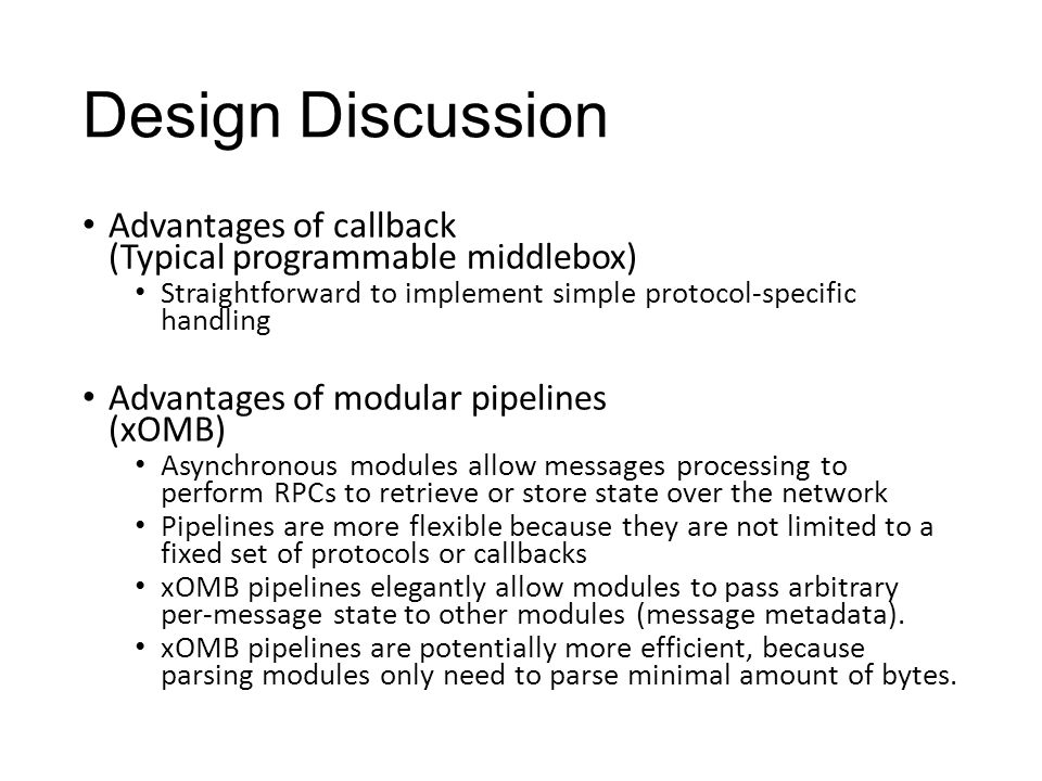 Design Discussion Advantages of callback (Typical programmable middlebox) Straightforward to implement simple protocol-specific handling Advantages of modular pipelines (xOMB) Asynchronous modules allow messages processing to perform RPCs to retrieve or store state over the network Pipelines are more flexible because they are not limited to a fixed set of protocols or callbacks xOMB pipelines elegantly allow modules to pass arbitrary per-message state to other modules (message metadata).