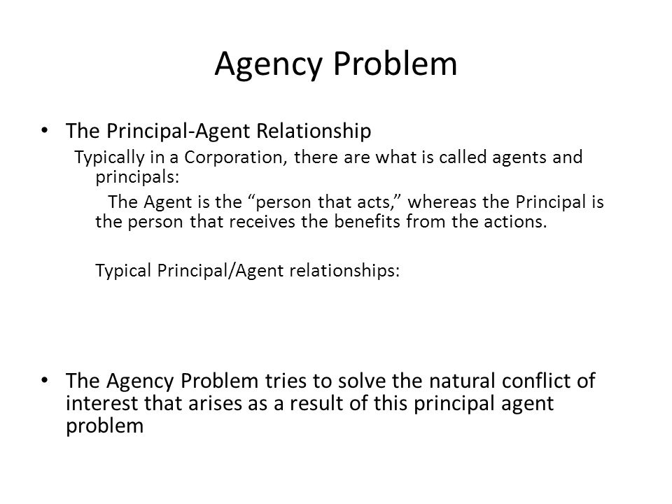 Agency Problem The Principal-Agent Relationship Typically in a Corporation, there are what is called agents and principals: The Agent is the person that acts, whereas the Principal is the person that receives the benefits from the actions.