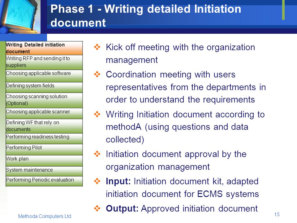 Methoda Computers Ltd 15 Phase 1 - Writing detailed Initiation document  Kick off meeting with the organization management  Coordination meeting with users representatives from the departments in order to understand the requirements  Writing Initiation document according to methodA (using questions and data collected)  Initiation document approval by the organization management  Input: Initiation document kit, adapted initiation document for ECMS systems  Output: Approved initiation document Writing Detailed initiation document Writing RFP and sending it to suppliers Choosing applicable software Defining system fields Choosing scanning solution (Optional) Choosing applicable scanner Defining WF that rely on documents Performing readiness testing Performing Pilot Work plan System maintenance Performing Periodic evaluation