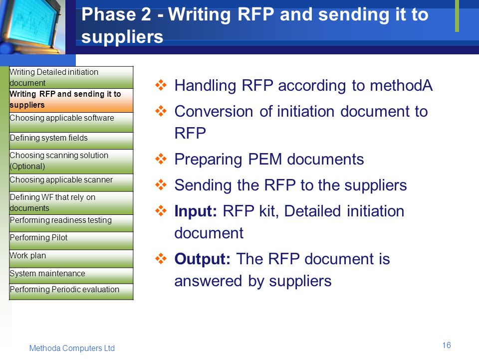 Methoda Computers Ltd 16 Phase 2 - Writing RFP and sending it to suppliers  Handling RFP according to methodA  Conversion of initiation document to RFP  Preparing PEM documents  Sending the RFP to the suppliers  Input: RFP kit, Detailed initiation document  Output: The RFP document is answered by suppliers Writing Detailed initiation document Writing RFP and sending it to suppliers Choosing applicable software Defining system fields Choosing scanning solution (Optional) Choosing applicable scanner Defining WF that rely on documents Performing readiness testing Performing Pilot Work plan System maintenance Performing Periodic evaluation