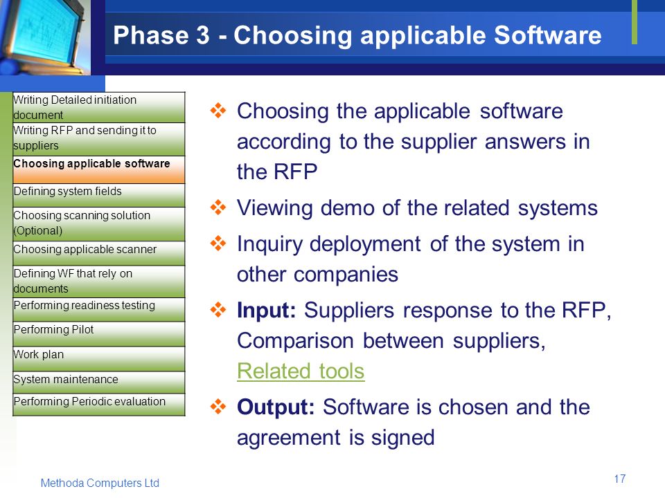 Methoda Computers Ltd 17 Phase 3 - Choosing applicable Software  Choosing the applicable software according to the supplier answers in the RFP  Viewing demo of the related systems  Inquiry deployment of the system in other companies  Input: Suppliers response to the RFP, Comparison between suppliers, Related tools Related tools  Output: Software is chosen and the agreement is signed Writing Detailed initiation document Writing RFP and sending it to suppliers Choosing applicable software Defining system fields Choosing scanning solution (Optional) Choosing applicable scanner Defining WF that rely on documents Performing readiness testing Performing Pilot Work plan System maintenance Performing Periodic evaluation