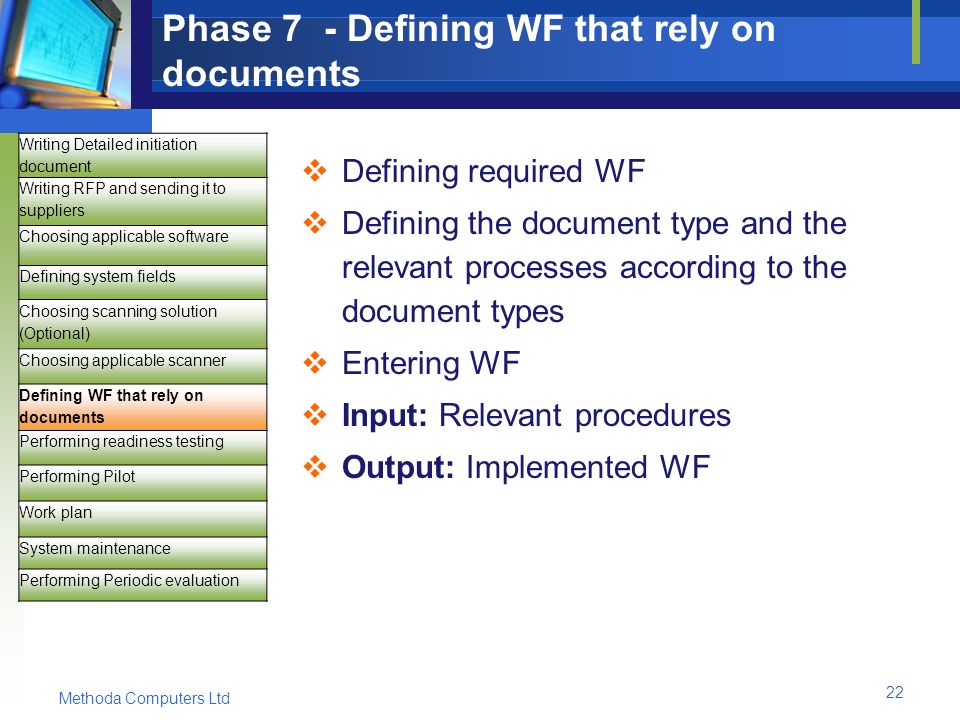 Methoda Computers Ltd 22 Phase 7 - Defining WF that rely on documents  Defining required WF  Defining the document type and the relevant processes according to the document types  Entering WF  Input: Relevant procedures  Output: Implemented WF Writing Detailed initiation document Writing RFP and sending it to suppliers Choosing applicable software Defining system fields Choosing scanning solution (Optional) Choosing applicable scanner Defining WF that rely on documents Performing readiness testing Performing Pilot Work plan System maintenance Performing Periodic evaluation