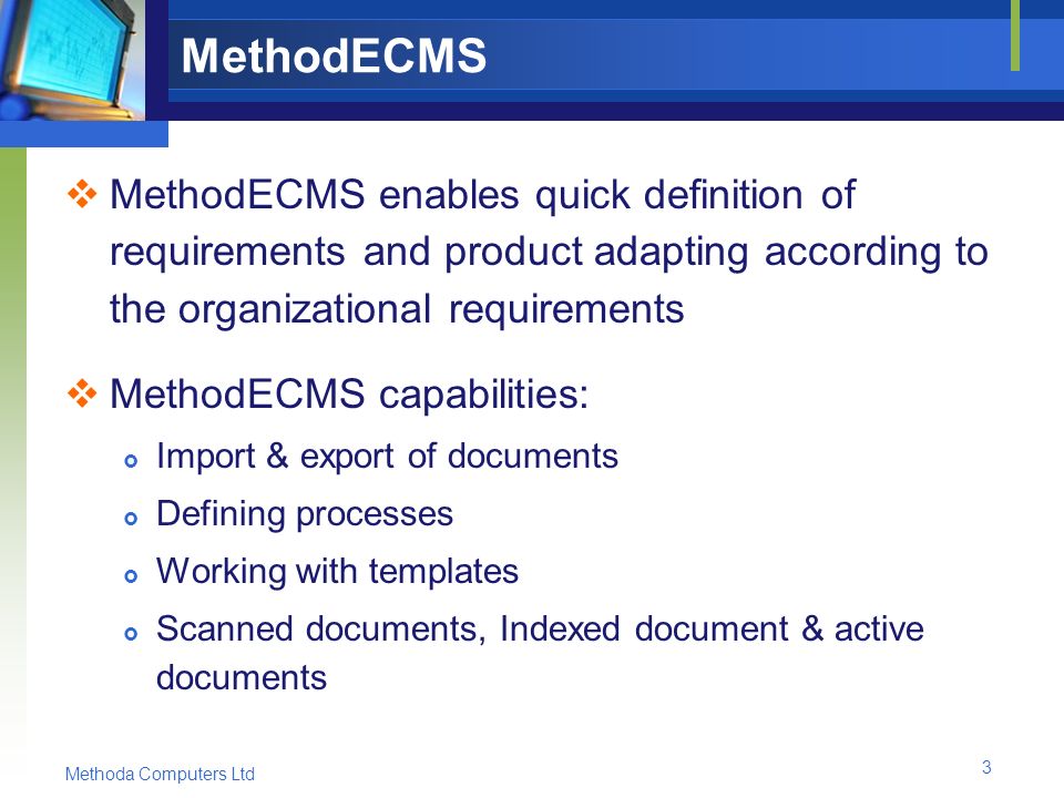Methoda Computers Ltd 3 MethodECMS  MethodECMS enables quick definition of requirements and product adapting according to the organizational requirements  MethodECMS capabilities:  Import & export of documents  Defining processes  Working with templates  Scanned documents, Indexed document & active documents