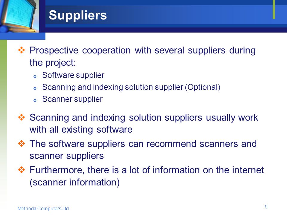 Methoda Computers Ltd 9 Suppliers  Prospective cooperation with several suppliers during the project:  Software supplier  Scanning and indexing solution supplier (Optional)  Scanner supplier  Scanning and indexing solution suppliers usually work with all existing software  The software suppliers can recommend scanners and scanner suppliers  Furthermore, there is a lot of information on the internet (scanner information)