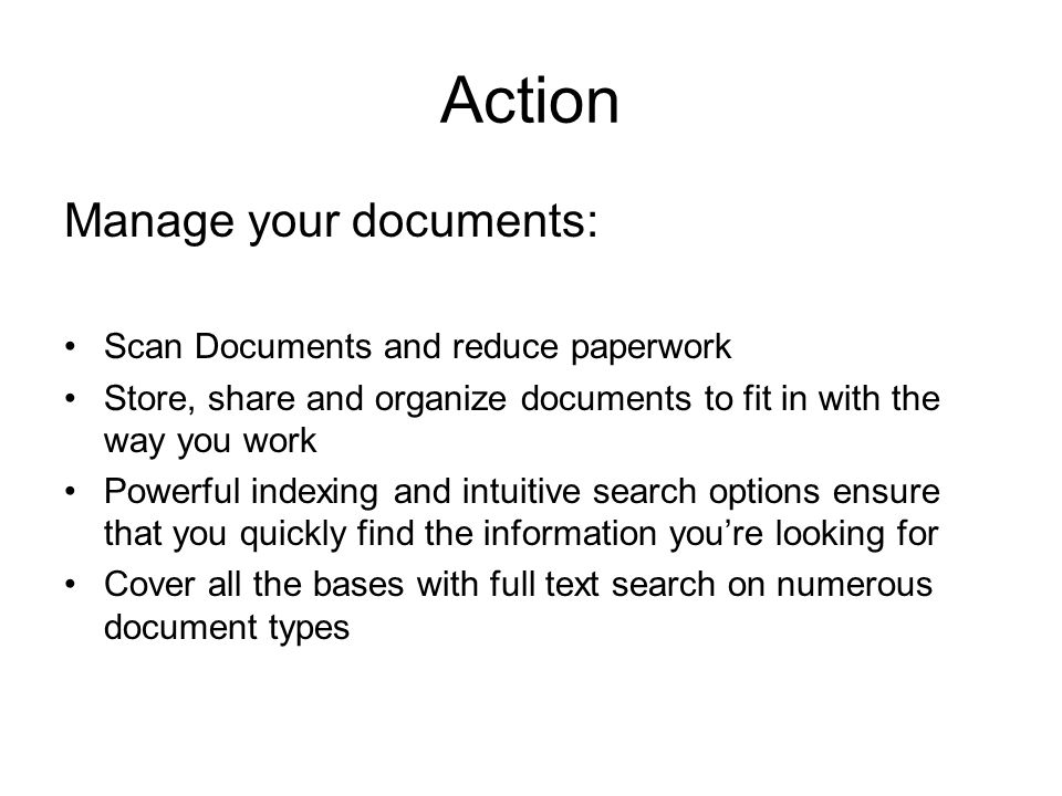 Action Manage your documents: Scan Documents and reduce paperwork Store, share and organize documents to fit in with the way you work Powerful indexing and intuitive search options ensure that you quickly find the information you’re looking for Cover all the bases with full text search on numerous document types