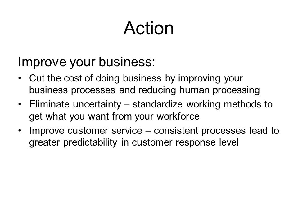 Action Improve your business: Cut the cost of doing business by improving your business processes and reducing human processing Eliminate uncertainty – standardize working methods to get what you want from your workforce Improve customer service – consistent processes lead to greater predictability in customer response level