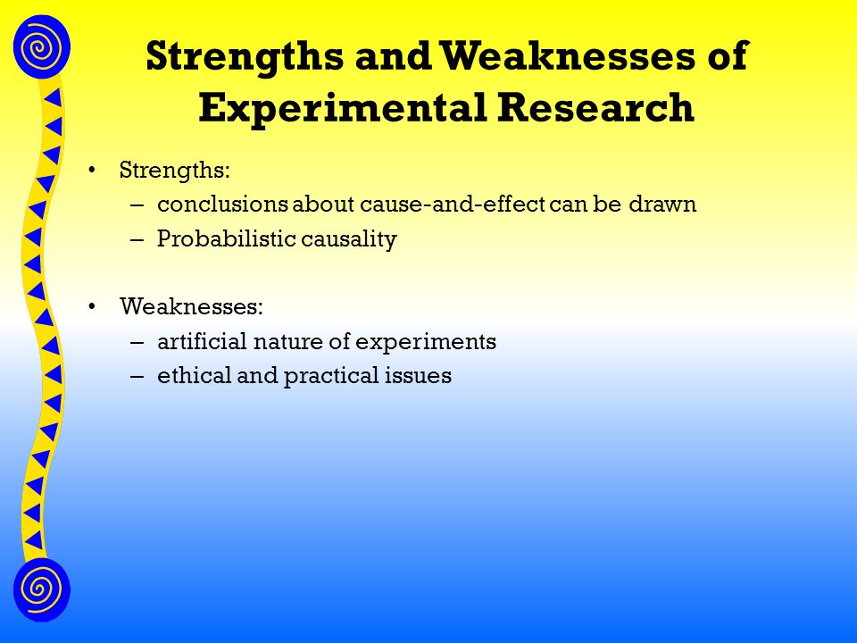 Strengths and Weaknesses of Experimental Research Strengths: – conclusions about cause-and-effect can be drawn – Probabilistic causality Weaknesses: – artificial nature of experiments – ethical and practical issues