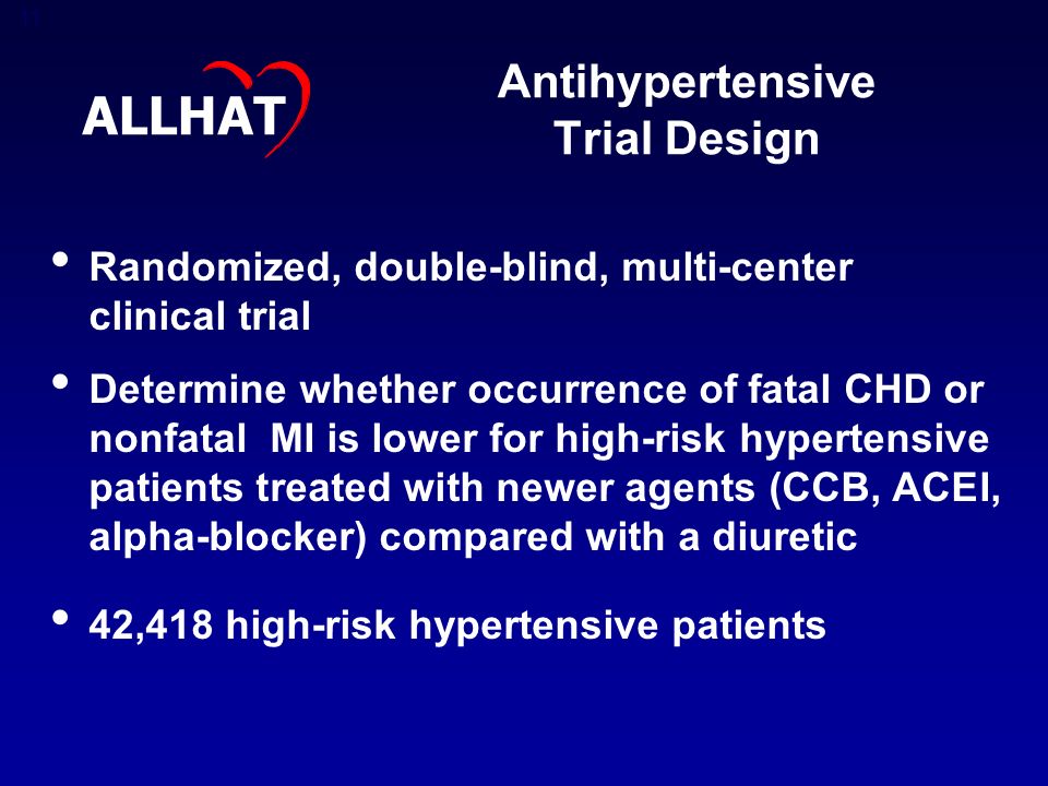 11 Antihypertensive Trial Design Randomized, double-blind, multi-center clinical trial Determine whether occurrence of fatal CHD or nonfatal MI is lower for high-risk hypertensive patients treated with newer agents (CCB, ACEI, alpha-blocker) compared with a diuretic 42,418 high-risk hypertensive patients ALLHAT