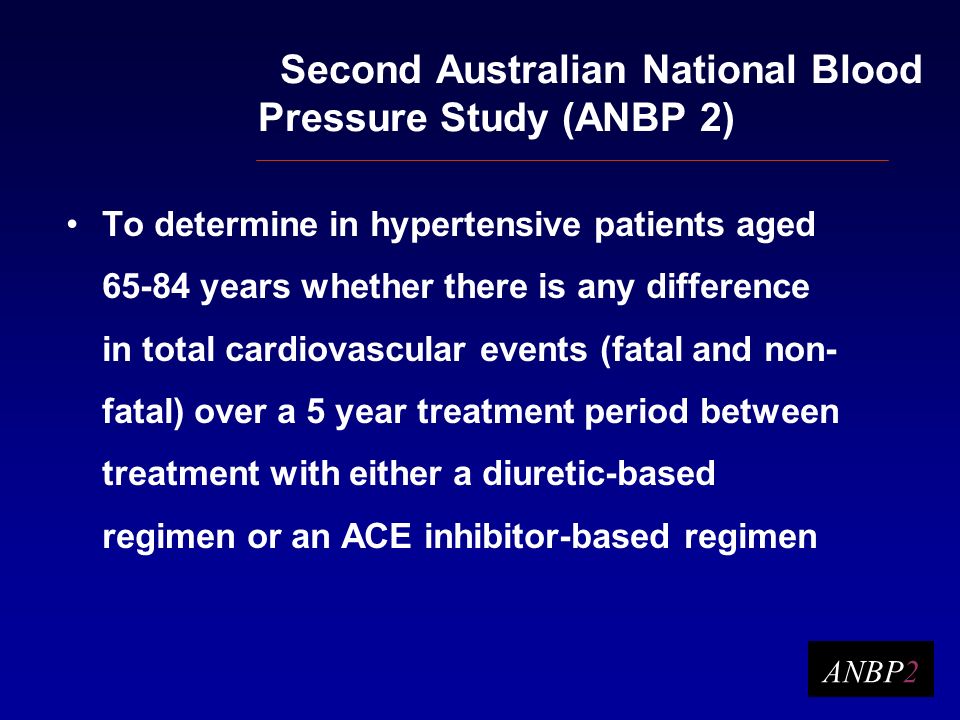 Second Australian National Blood Pressure Study (ANBP 2) To determine in hypertensive patients aged years whether there is any difference in total cardiovascular events (fatal and non- fatal) over a 5 year treatment period between treatment with either a diuretic-based regimen or an ACE inhibitor-based regimen ANBP2