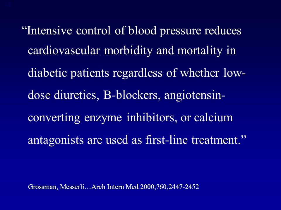 48 Intensive control of blood pressure reduces cardiovascular morbidity and mortality in diabetic patients regardless of whether low- dose diuretics, B-blockers, angiotensin- converting enzyme inhibitors, or calcium antagonists are used as first-line treatment. Grossman, Messerli…Arch Intern Med 2000; 60;