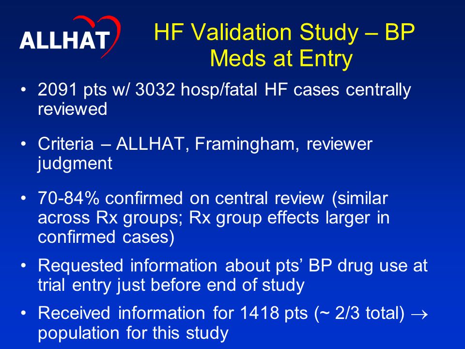 HF Validation Study – BP Meds at Entry 2091 pts w/ 3032 hosp/fatal HF cases centrally reviewed Criteria – ALLHAT, Framingham, reviewer judgment 70-84% confirmed on central review (similar across Rx groups; Rx group effects larger in confirmed cases) Requested information about pts’ BP drug use at trial entry just before end of study Received information for 1418 pts (~ 2/3 total)  population for this study ALLHAT