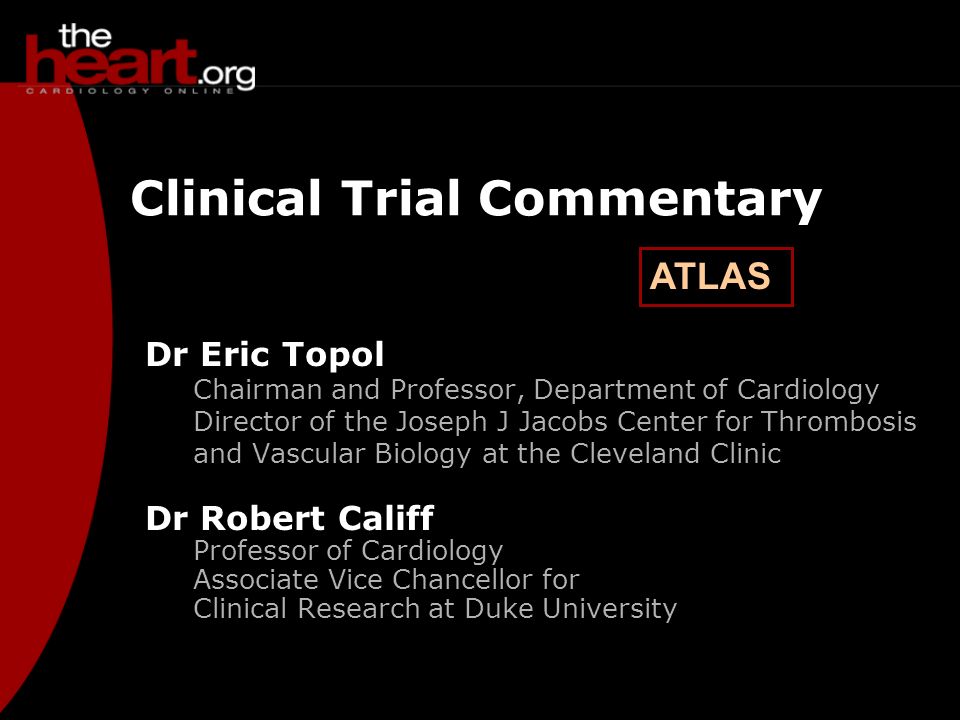 ATLAS Clinical Trial Commentary Dr Eric Topol Chairman and Professor, Department of Cardiology Director of the Joseph J Jacobs Center for Thrombosis and Vascular Biology at the Cleveland Clinic Dr Robert Califf Professor of Cardiology Associate Vice Chancellor for Clinical Research at Duke University