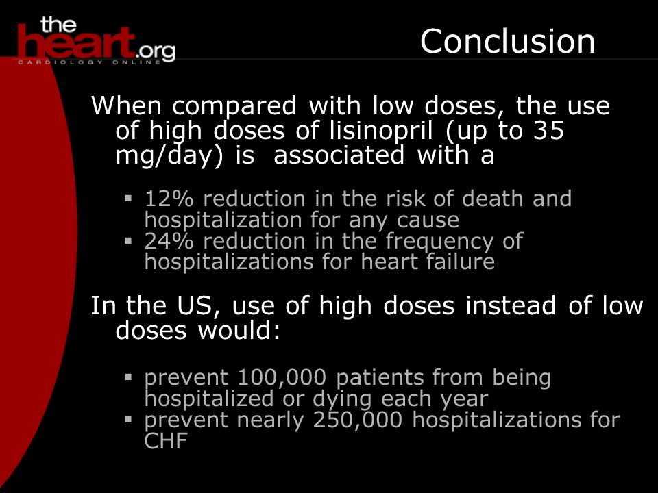 Conclusion When compared with low doses, the use of high doses of lisinopril (up to 35 mg/day) is associated with a  12% reduction in the risk of death and hospitalization for any cause  24% reduction in the frequency of hospitalizations for heart failure In the US, use of high doses instead of low doses would:  prevent 100,000 patients from being hospitalized or dying each year  prevent nearly 250,000 hospitalizations for CHF