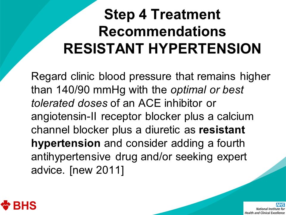 Step 4 Treatment Recommendations RESISTANT HYPERTENSION Regard clinic blood pressure that remains higher than 140/90 mmHg with the optimal or best tolerated doses of an ACE inhibitor or angiotensin-II receptor blocker plus a calcium channel blocker plus a diuretic as resistant hypertension and consider adding a fourth antihypertensive drug and/or seeking expert advice.