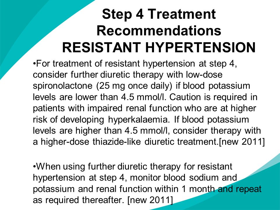 Step 4 Treatment Recommendations RESISTANT HYPERTENSION For treatment of resistant hypertension at step 4, consider further diuretic therapy with low-dose spironolactone (25 mg once daily) if blood potassium levels are lower than 4.5 mmol/l.