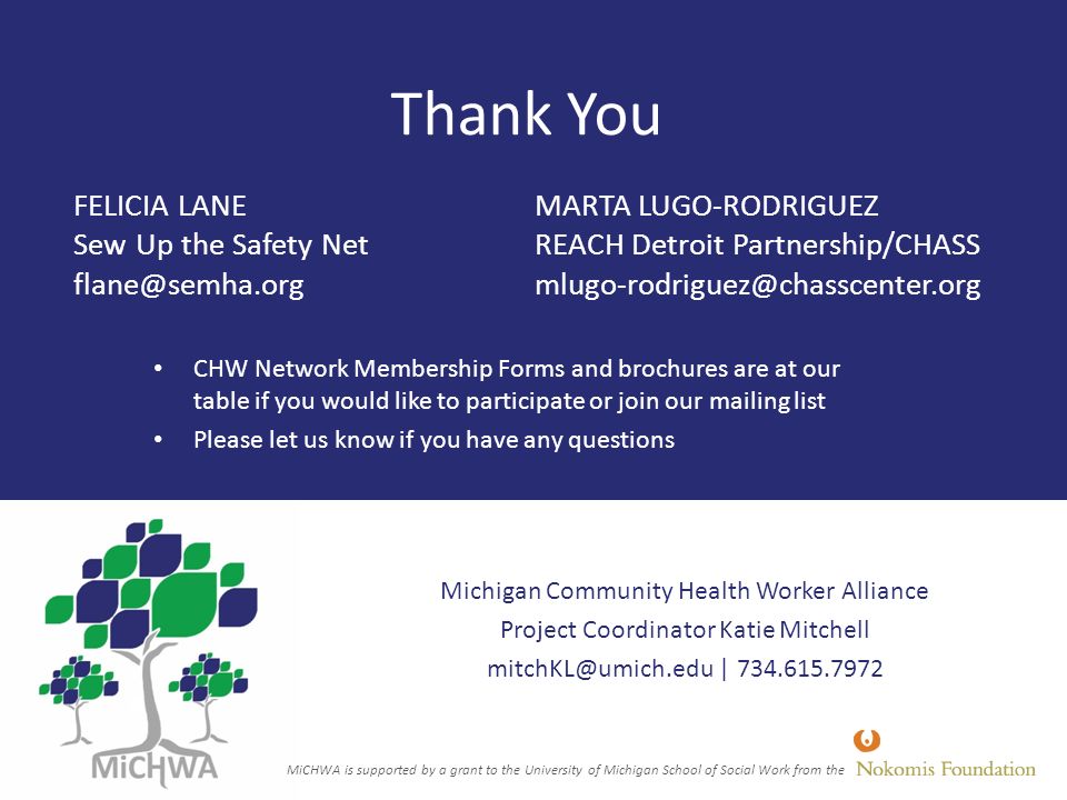 Thank You CHW Network Membership Forms and brochures are at our table if you would like to participate or join our mailing list Please let us know if you have any questions Michigan Community Health Worker Alliance Project Coordinator Katie Mitchell | FELICIA LANE Sew Up the Safety Net MARTA LUGO-RODRIGUEZ REACH Detroit Partnership/CHASS MiCHWA is supported by a grant to the University of Michigan School of Social Work from the