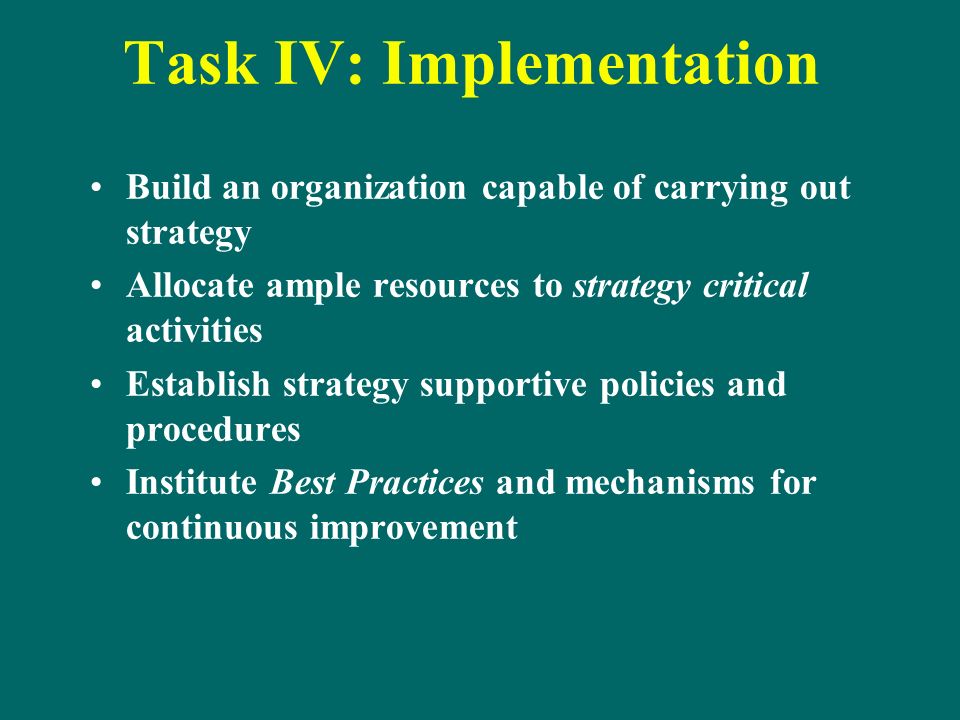Task IV: Implementation Build an organization capable of carrying out strategy Allocate ample resources to strategy critical activities Establish strategy supportive policies and procedures Institute Best Practices and mechanisms for continuous improvement