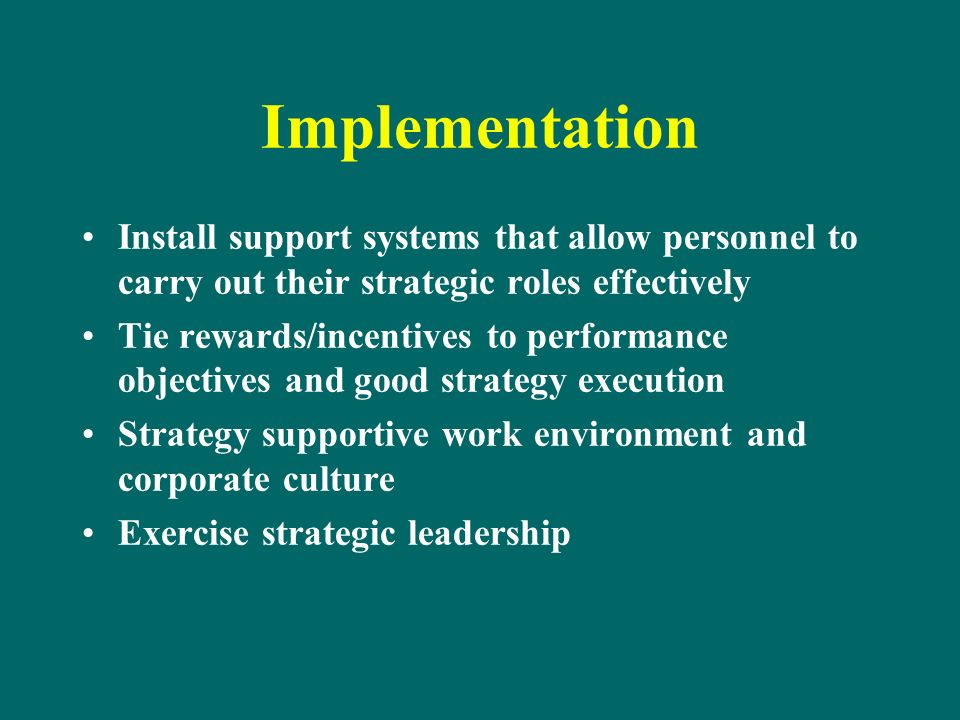 Implementation Install support systems that allow personnel to carry out their strategic roles effectively Tie rewards/incentives to performance objectives and good strategy execution Strategy supportive work environment and corporate culture Exercise strategic leadership