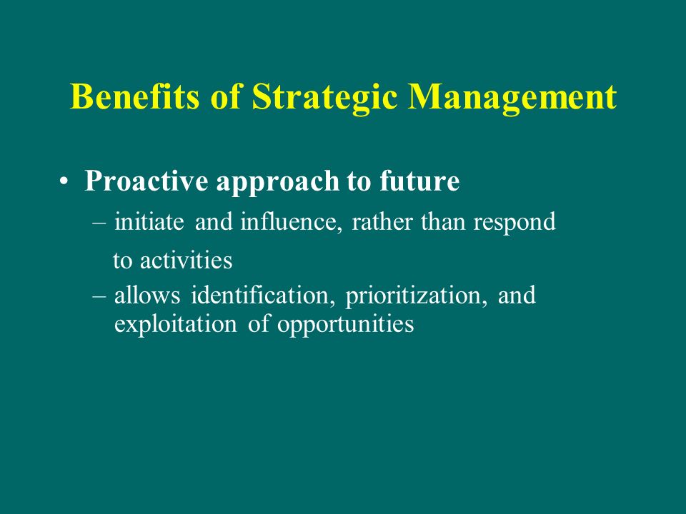 Benefits of Strategic Management Proactive approach to future –initiate and influence, rather than respond to activities –allows identification, prioritization, and exploitation of opportunities