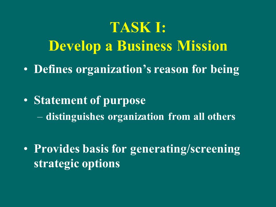 TASK I: Develop a Business Mission Defines organization’s reason for being Statement of purpose –distinguishes organization from all others Provides basis for generating/screening strategic options
