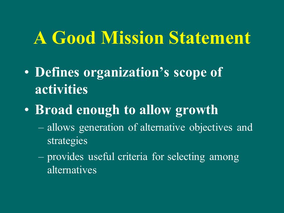 A Good Mission Statement Defines organization’s scope of activities Broad enough to allow growth –allows generation of alternative objectives and strategies –provides useful criteria for selecting among alternatives
