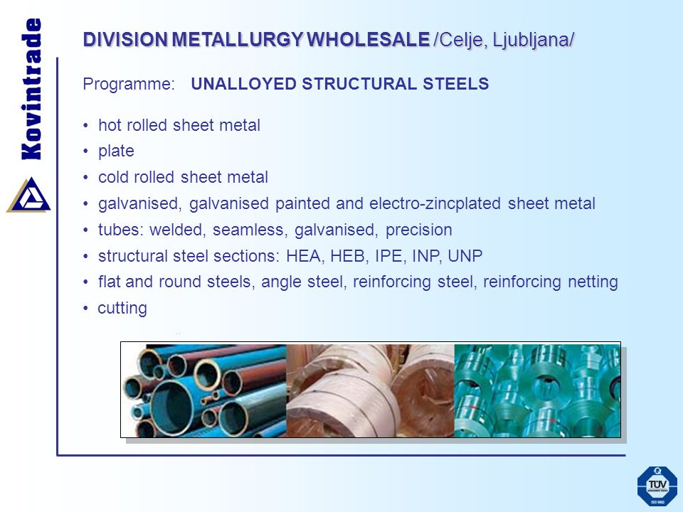 DIVISION METALLURGY WHOLESALE /Celje, Ljubljana/ Programme: UNALLOYED STRUCTURAL STEELS hot rolled sheet metal plate cold rolled sheet metal galvanised, galvanised painted and electro-zincplated sheet metal tubes: welded, seamless, galvanised, precision structural steel sections: HEA, HEB, IPE, INP, UNP flat and round steels, angle steel, reinforcing steel, reinforcing netting cutting..