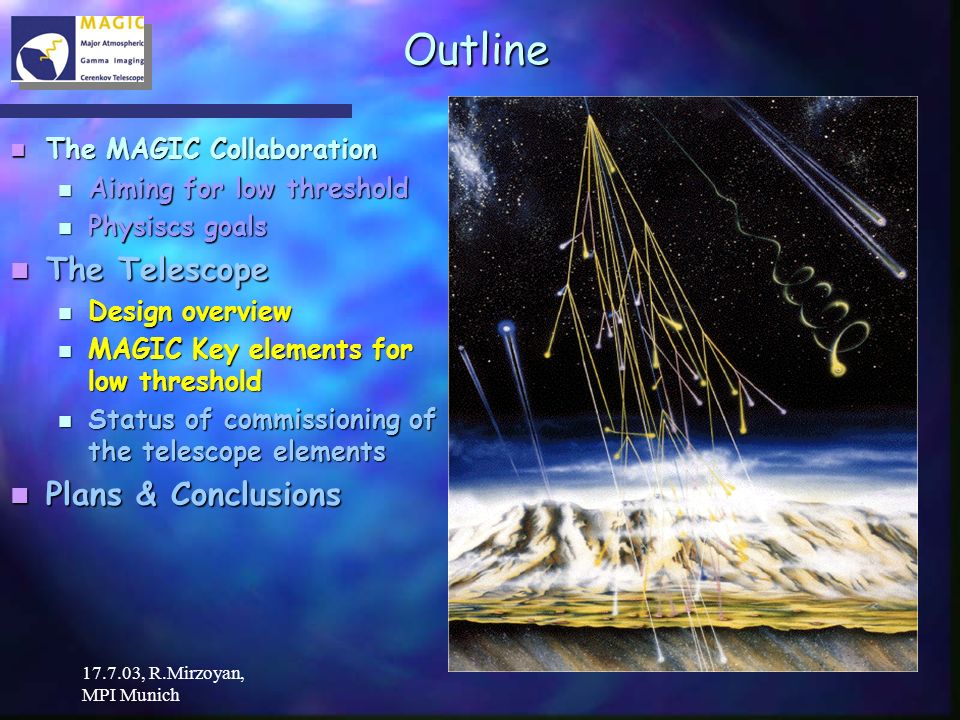 , R.Mirzoyan, MPI Munich Outline The MAGIC Collaboration The MAGIC Collaboration Aiming for low threshold Aiming for low threshold Physiscs goals Physiscs goals The Telescope The Telescope Design overview Design overview MAGIC Key elements for low threshold MAGIC Key elements for low threshold Status of commissioning of the telescope elements Status of commissioning of the telescope elements Plans & Conclusions Plans & Conclusions