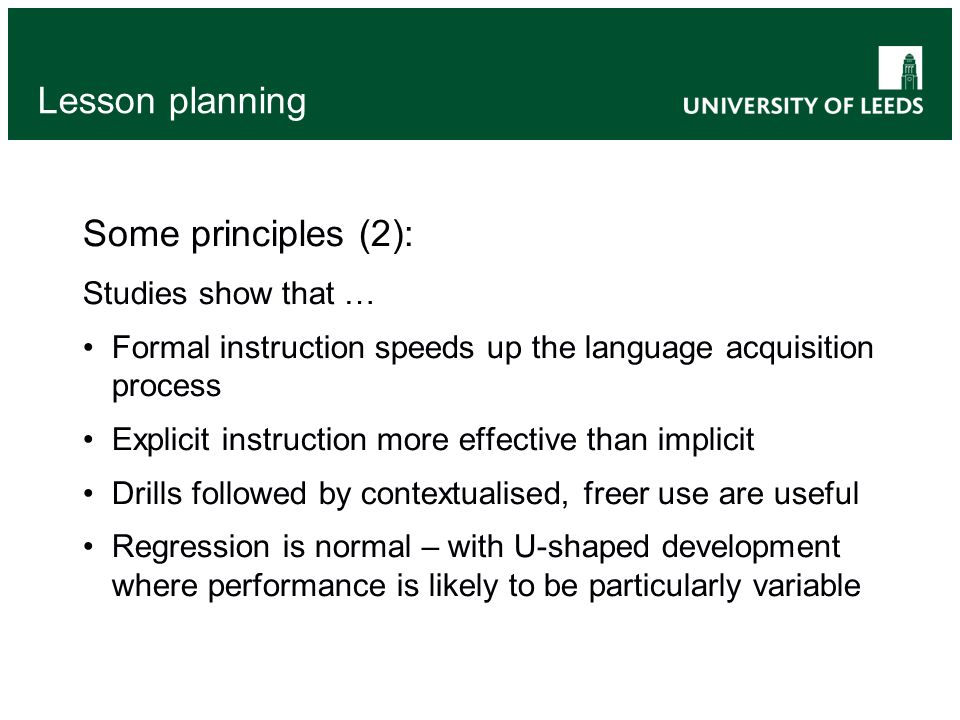 Lesson planning Some principles (2): Studies show that … Formal instruction speeds up the language acquisition process Explicit instruction more effective than implicit Drills followed by contextualised, freer use are useful Regression is normal – with U-shaped development where performance is likely to be particularly variable