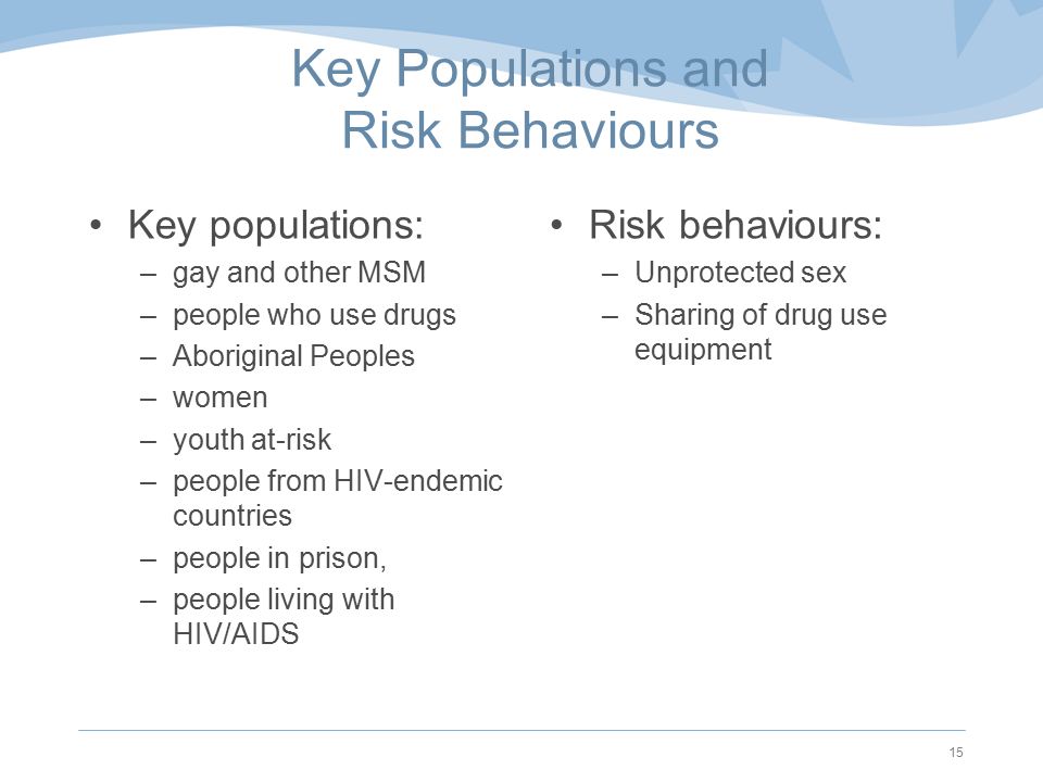Key Populations and Risk Behaviours Key populations: –gay and other MSM –people who use drugs –Aboriginal Peoples –women –youth at-risk –people from HIV-endemic countries –people in prison, –people living with HIV/AIDS Risk behaviours: –Unprotected sex –Sharing of drug use equipment 15