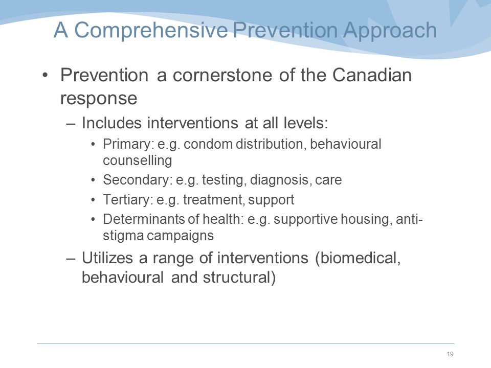 A Comprehensive Prevention Approach Prevention a cornerstone of the Canadian response –Includes interventions at all levels: Primary: e.g.
