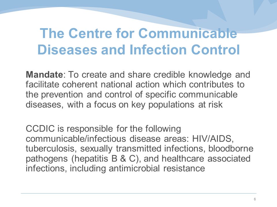 6 The Centre for Communicable Diseases and Infection Control Mandate: To create and share credible knowledge and facilitate coherent national action which contributes to the prevention and control of specific communicable diseases, with a focus on key populations at risk CCDIC is responsible for the following communicable/infectious disease areas: HIV/AIDS, tuberculosis, sexually transmitted infections, bloodborne pathogens (hepatitis B & C), and healthcare associated infections, including antimicrobial resistance