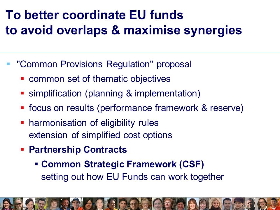  Common Provisions Regulation proposal  common set of thematic objectives  simplification (planning & implementation)  focus on results (performance framework & reserve)  harmonisation of eligibility rules extension of simplified cost options  Partnership Contracts  Common Strategic Framework (CSF) setting out how EU Funds can work together To better coordinate EU funds to avoid overlaps & maximise synergies