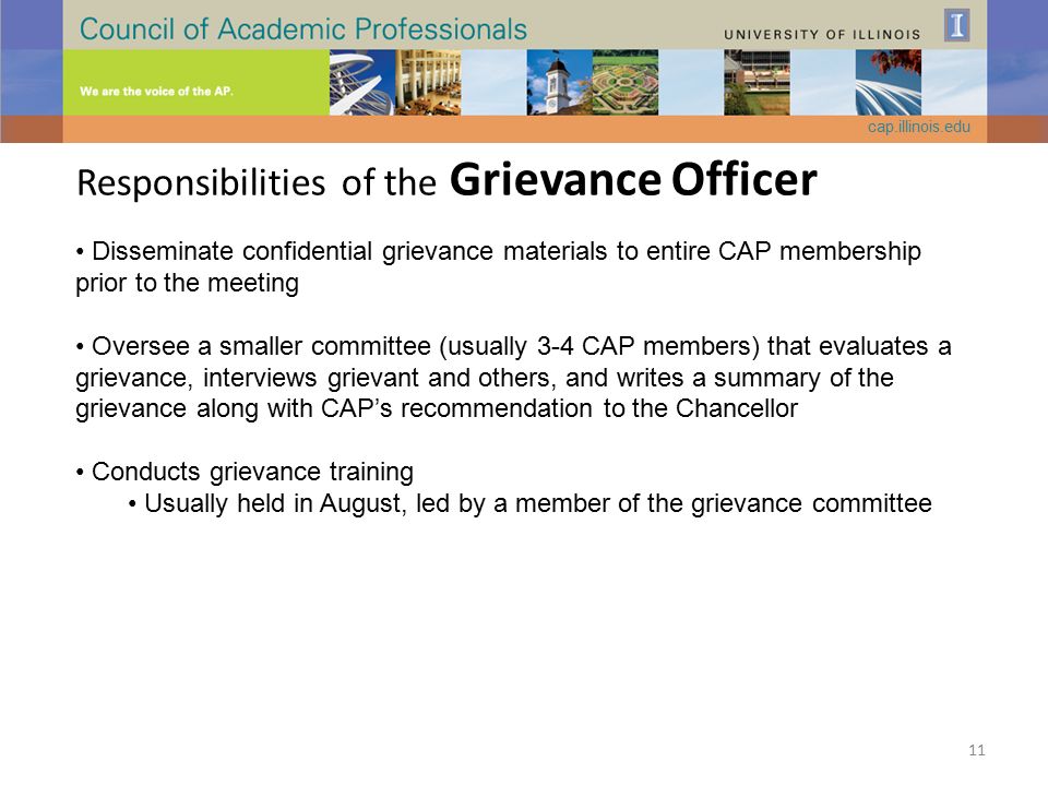 Responsibilities of the Grievance Officer Disseminate confidential grievance materials to entire CAP membership prior to the meeting Oversee a smaller committee (usually 3-4 CAP members) that evaluates a grievance, interviews grievant and others, and writes a summary of the grievance along with CAP’s recommendation to the Chancellor Conducts grievance training Usually held in August, led by a member of the grievance committee cap.illinois.edu 11
