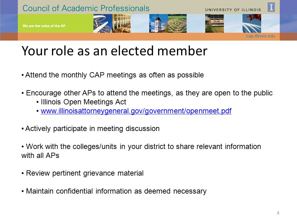 Your role as an elected member Attend the monthly CAP meetings as often as possible Encourage other APs to attend the meetings, as they are open to the public Illinois Open Meetings Act   Actively participate in meeting discussion Work with the colleges/units in your district to share relevant information with all APs Review pertinent grievance material Maintain confidential information as deemed necessary cap.illinois.edu 4