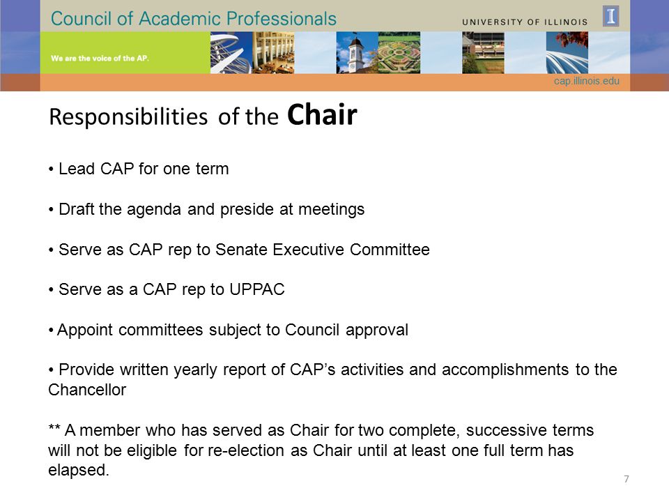 Responsibilities of the Chair Lead CAP for one term Draft the agenda and preside at meetings Serve as CAP rep to Senate Executive Committee Serve as a CAP rep to UPPAC Appoint committees subject to Council approval Provide written yearly report of CAP’s activities and accomplishments to the Chancellor ** A member who has served as Chair for two complete, successive terms will not be eligible for re-election as Chair until at least one full term has elapsed.