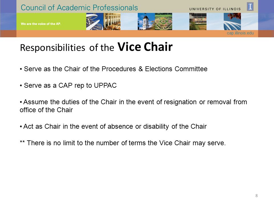 Responsibilities of the Vice Chair Serve as the Chair of the Procedures & Elections Committee Serve as a CAP rep to UPPAC Assume the duties of the Chair in the event of resignation or removal from office of the Chair Act as Chair in the event of absence or disability of the Chair ** There is no limit to the number of terms the Vice Chair may serve.